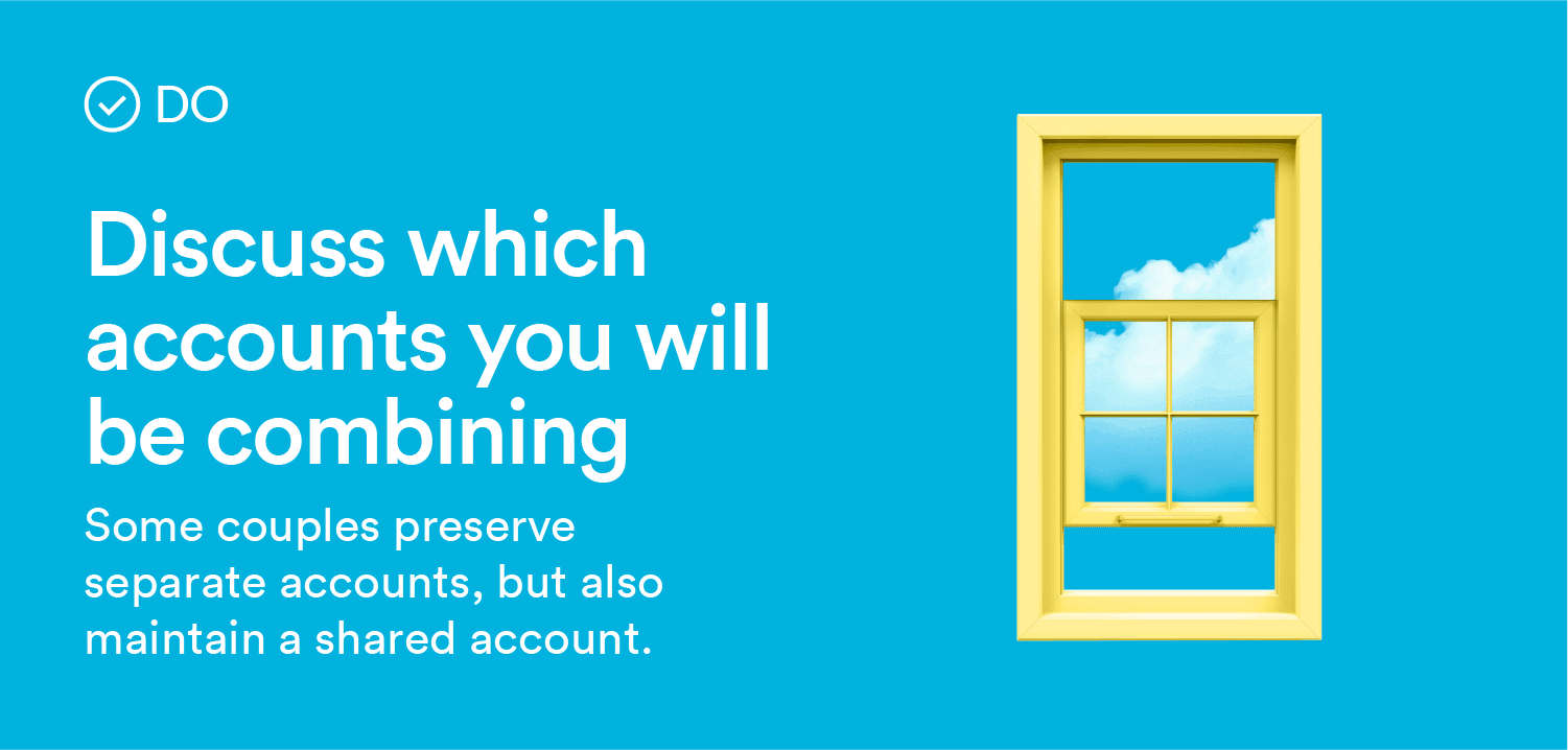 Do: Discuss which accounts you will be combining. Some couples preserve separate accounts but also maintain a shared account.
