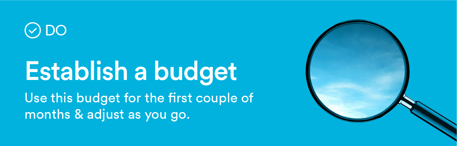 Do: Establish a budget. Use this budget for the first couple of months & adjust as you go.