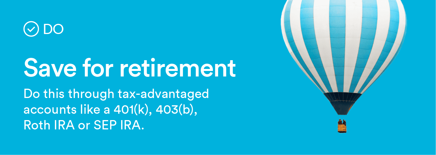 Do: Save for retirement. Do this through tax advantaged accounts like a 401(k), 403(b), Roth IRA or SEP IRA.