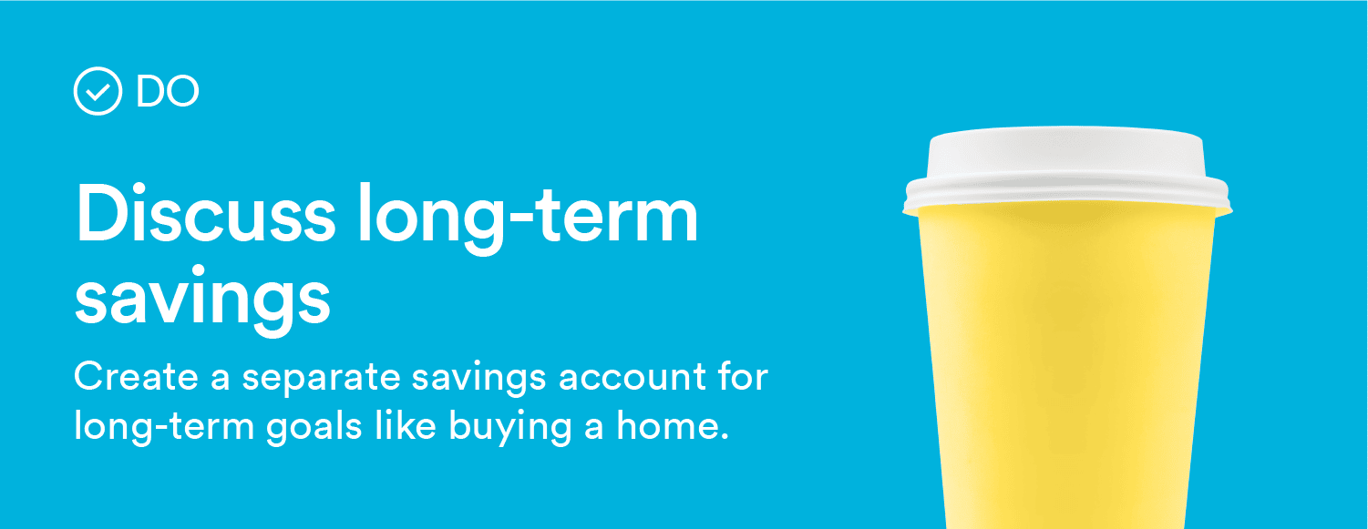 Do: Discuss long-term savings. Create a separate savings account for long-term goals like buying a home.