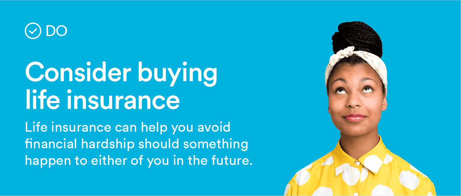 Do: Consider buying life insurance. Life insurance can help avoid financial hardship should something happen to either of you in the future.